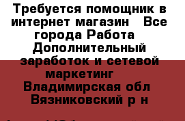 Требуется помощник в интернет-магазин - Все города Работа » Дополнительный заработок и сетевой маркетинг   . Владимирская обл.,Вязниковский р-н